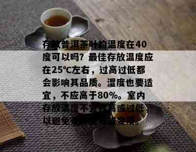 存放普洱茶叶的温度在40度可以吗？更佳存放温度应在25℃左右，过高过低都会影响其品质。湿度也要适宜，不应高于80%。室内存放温度不宜过高或过低，以避免茶叶受潮或变质。