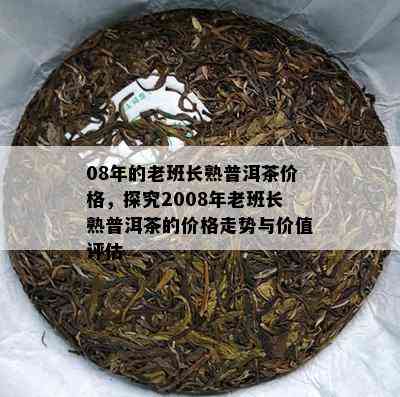 08年的老班长熟普洱茶价格，探究2008年老班长熟普洱茶的价格走势与价值评估