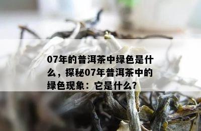 07年的普洱茶中绿色是什么，探秘07年普洱茶中的绿色现象：它是什么？