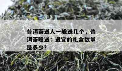 普洱茶送人一般送几个，普洱茶赠送：适宜的礼盒数量是多少？