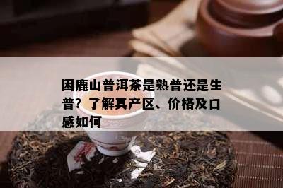 困鹿山普洱茶是熟普还是生普？熟悉其产区、价格及口感怎样