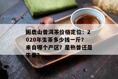 困鹿山普洱茶价格定位：2020年生茶多少钱一斤？来自哪个产区？是熟普还是生普？