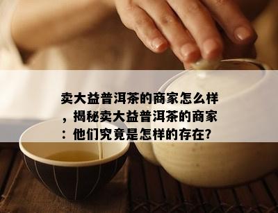 卖大益普洱茶的商家怎么样，揭秘卖大益普洱茶的商家：他们究竟是怎样的存在？