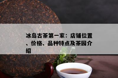 冰岛古茶之一家：店铺位置、价格、品种特点及茶园介绍