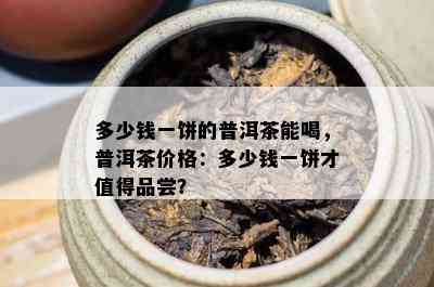 多少钱一饼的普洱茶能喝，普洱茶价格：多少钱一饼才值得品尝？