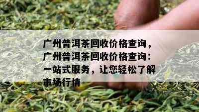 广州普洱茶回收价格查询，广州普洱茶回收价格查询：一站式服务，让您轻松了解市场行情