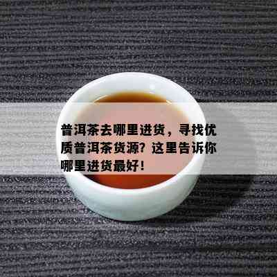 普洱茶去哪里进货，寻找优质普洱茶货源？这里告诉你哪里进货更好！