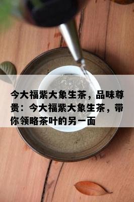 今大福紫大象生茶，品味尊贵：今大福紫大象生茶，带你领略茶叶的另一面