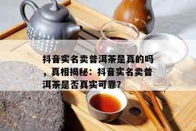 抖音实名卖普洱茶是真的吗，真相揭秘：抖音实名卖普洱茶是不是真实可靠？