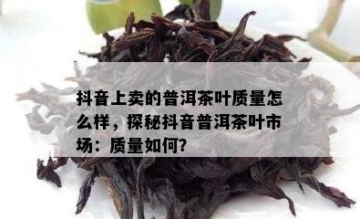 抖音上卖的普洱茶叶品质怎么样，探秘抖音普洱茶叶市场：品质怎样？