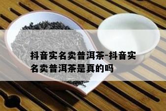 抖音实名卖普洱茶-抖音实名卖普洱茶是真的吗