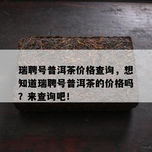 瑞聘号普洱茶价格查询，想知道瑞聘号普洱茶的价格吗？来查询吧！