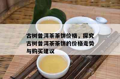 古树普洱茶茶饼价格，探究古树普洱茶茶饼的价格走势与购买建议