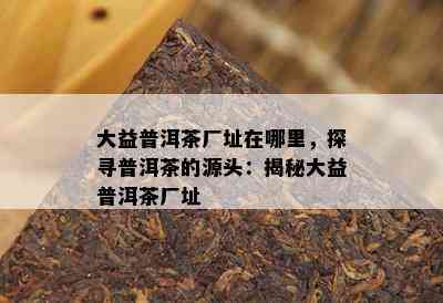 大益普洱茶厂址在哪里，探寻普洱茶的源头：揭秘大益普洱茶厂址