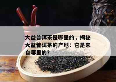 大益普洱茶是哪里的，揭秘大益普洱茶的产地：它是来自哪里的？