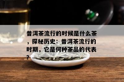 普洱茶流行的时候是什么茶，探秘历史：普洱茶流行的时期，它是何种茶品的代表？