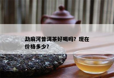 勐麻河普洱茶好喝吗？现在价格多少？