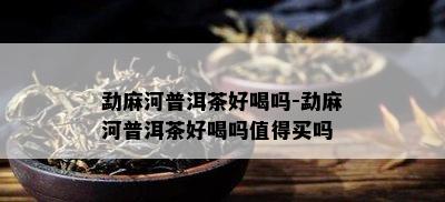 勐麻河普洱茶好喝吗-勐麻河普洱茶好喝吗值得买吗