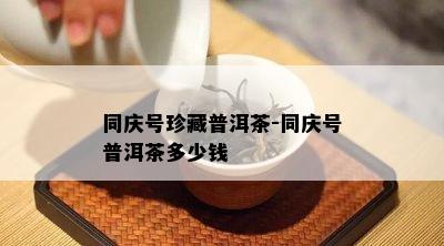 同庆号珍藏普洱茶-同庆号普洱茶多少钱