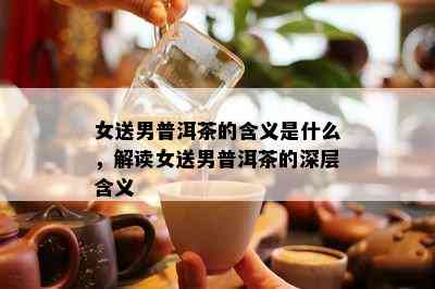 女送男普洱茶的含义是什么，解读女送男普洱茶的深层含义