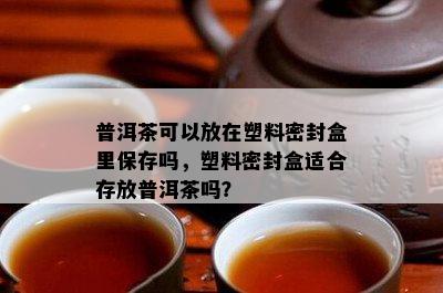 普洱茶可以放在塑料密封盒里保存吗，塑料密封盒适合存放普洱茶吗？