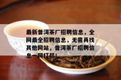 最新普洱茶厂招聘信息，全网最全招聘信息，无需再找其他网站，普洱茶厂招聘信息一网打尽！