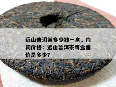 远山普洱茶多少钱一盒，询问价格：远山普洱茶每盒售价是多少？