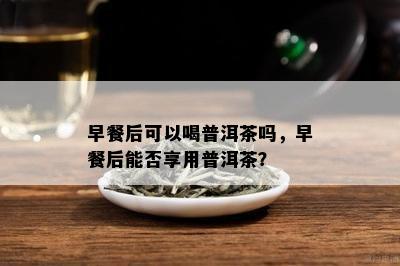 早餐后可以喝普洱茶吗，早餐后能否享用普洱茶？