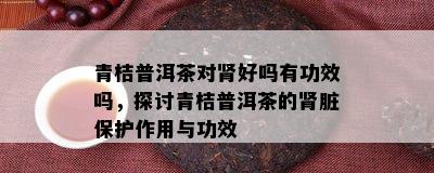 青桔普洱茶对肾好吗有功效吗，探讨青桔普洱茶的肾脏保护作用与功效