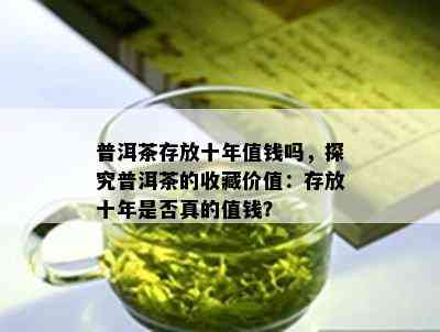 普洱茶存放十年值钱吗，探究普洱茶的收藏价值：存放十年是不是真的值钱？