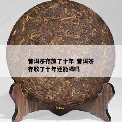 普洱茶存放了十年-普洱茶存放了十年还能喝吗