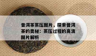 普洱茶蒸压图片，探索普洱茶的奥秘：蒸压过程的高清图片解析