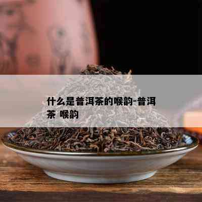 什么是普洱茶的喉韵-普洱茶 喉韵