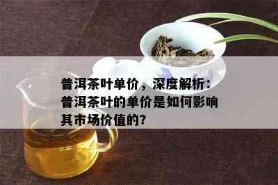 普洱茶叶单价，深度解析：普洱茶叶的单价是怎样作用其市场价值的？