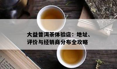 大益普洱茶体验店：地址、评价与经销商分布全攻略