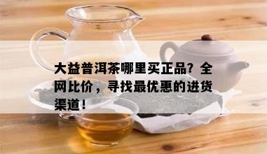 大益普洱茶哪里买正品？全网比价，寻找更优惠的进货渠道！