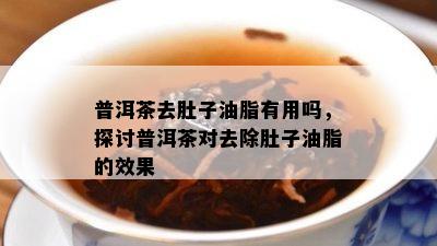 普洱茶去肚子油脂有用吗，探讨普洱茶对去除肚子油脂的效果