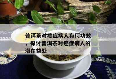 普洱茶对癌症病人有何功效，探讨普洱茶对癌症病人的潜在益处