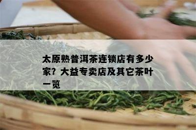 太原熟普洱茶连锁店有多少家？大益专卖店及其它茶叶一览