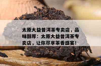 太原大益普洱茶专卖店，品味醇厚：太原大益普洱茶专卖店，让你尽享茶香盛宴！