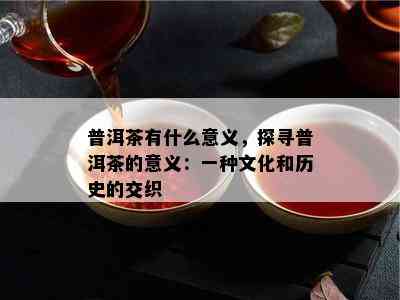 普洱茶有什么意义，探寻普洱茶的意义：一种文化和历史的交织