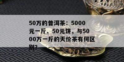 50万的普洱茶：5000元一斤、50元饼，与5000万一斤的天价茶有何区别？