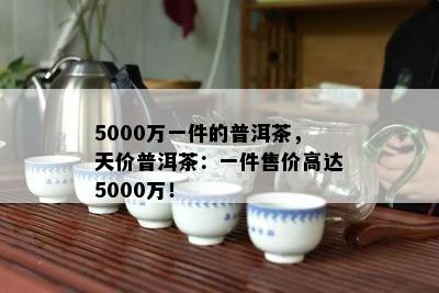 5000万一件的普洱茶，天价普洱茶：一件售价高达5000万！