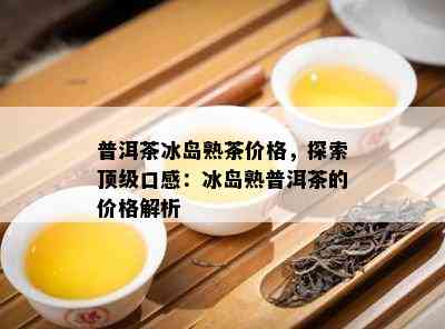 普洱茶冰岛熟茶价格，探索顶级口感：冰岛熟普洱茶的价格解析