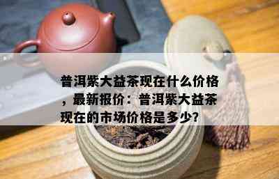 普洱紫大益茶现在什么价格，最新报价：普洱紫大益茶现在的市场价格是多少？