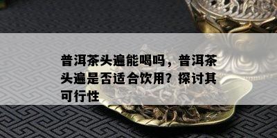 普洱茶头遍能喝吗，普洱茶头遍是不是适合饮用？探讨其可行性