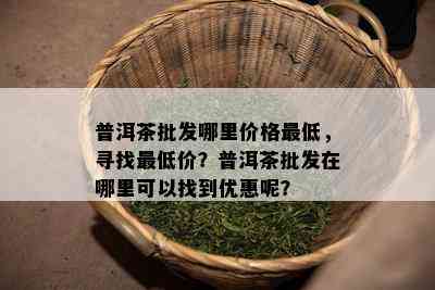 普洱茶批发哪里价格更低，寻找更低价？普洱茶批发在哪里可以找到优惠呢？