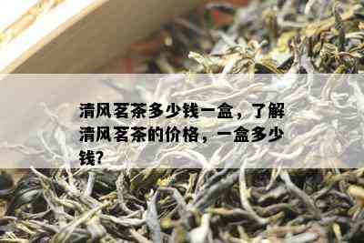 清风茗茶多少钱一盒，熟悉清风茗茶的价格，一盒多少钱？