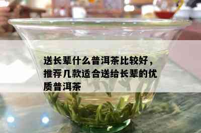 送长辈什么普洱茶比较好，推荐几款适合送给长辈的优质普洱茶