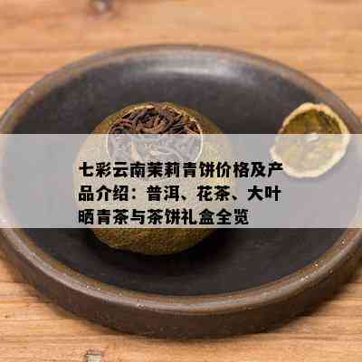 七彩云南茉莉青饼价格及产品介绍：普洱、花茶、大叶晒青茶与茶饼礼盒全览